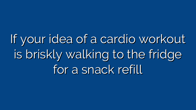 If your idea of a cardio workout is briskly walking to the fridge for a snack refill