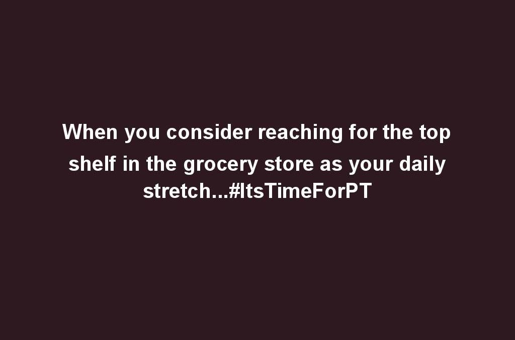 When you consider reaching for the top shelf in the grocery store as your daily stretch…#ItsTimeForPT